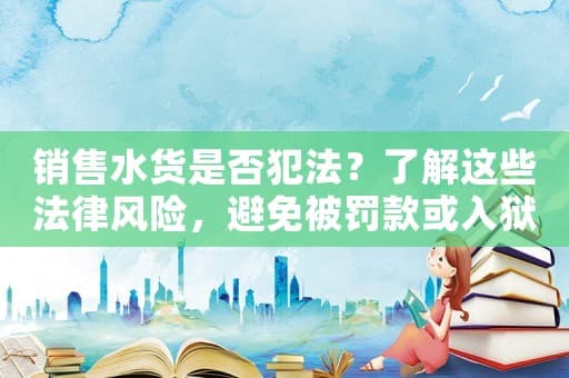 销售水货是否犯法？了解这些法律风险，避免被罚款或入狱