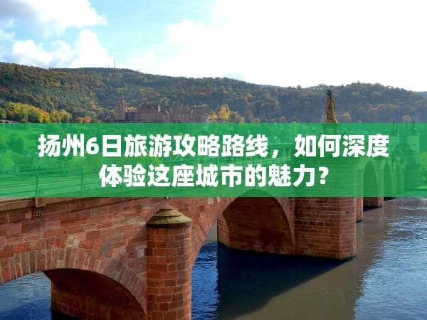 扬州6日旅游攻略路线，如何深度体验这座城市的魅力？