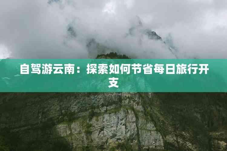 自驾游云南：探索如何节省每日旅行开支