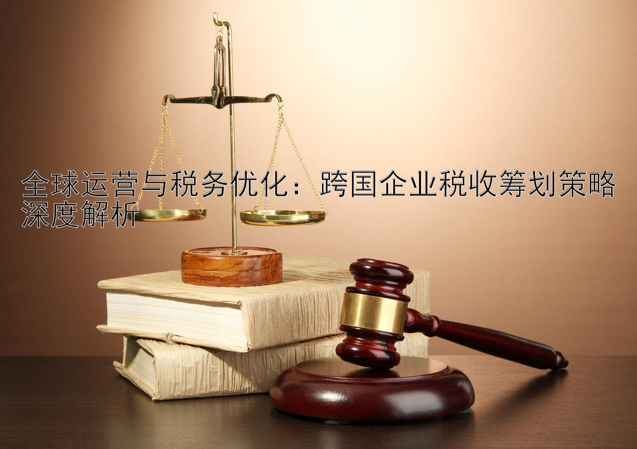 全球运营与税务优化：跨国企业税收筹划策略深度解析