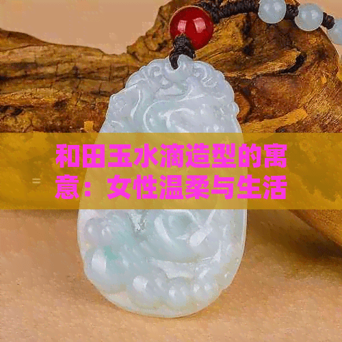 和田玉水滴造型的寓意：女性温柔与生活润泽的象征