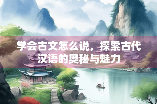 学会古文怎么说，探索古代汉语的奥秘与魅力