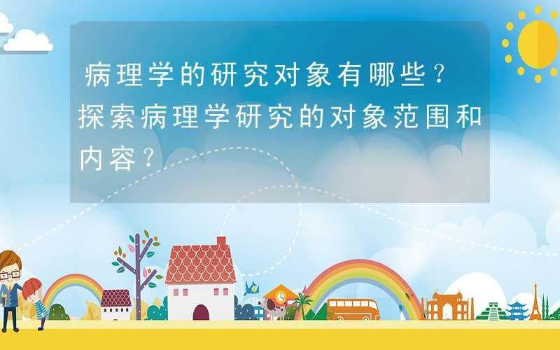病理学的研究对象有哪些？探索病理学研究的对象范围和内容？