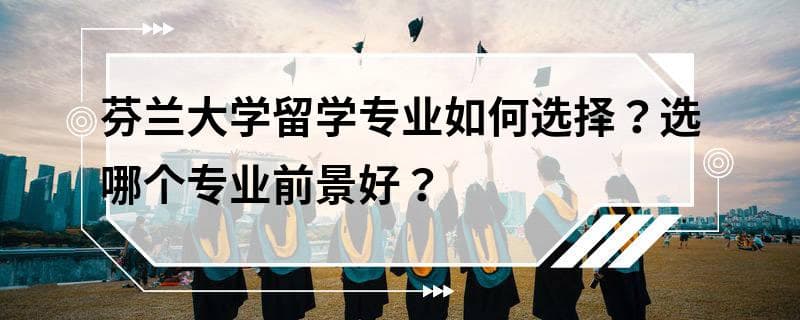芬兰大学留学专业选择指南：热门专业及就业前景分析