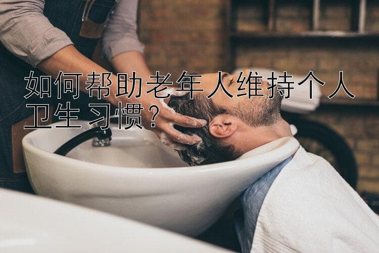 个性化关怀：十种方法帮助老人维持良好卫生习惯