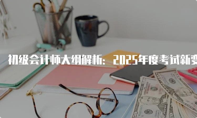 初级会计师大纲解析：2025年度考试新变化与备考策略