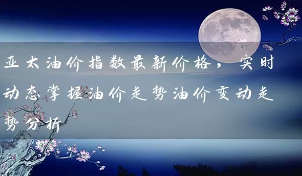 亚太油价指数最新价格，实时动态掌握油价走势油价变动走势分析