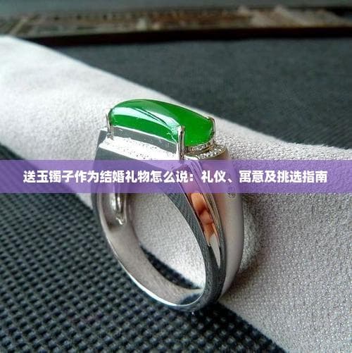 送玉镯子作为结婚礼物怎么说：礼仪、寓意及挑选指南
