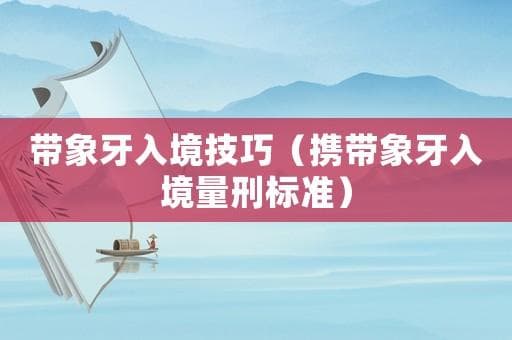 携带象牙入境量刑标准：走私象牙的法律风险与处罚规定
