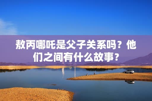 敖丙哪吒是父子关系吗？他们之间有什么故事？