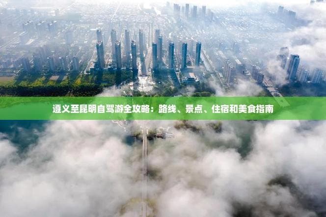 遵义至昆明自驾游全攻略：路线、景点、住宿和美食指南