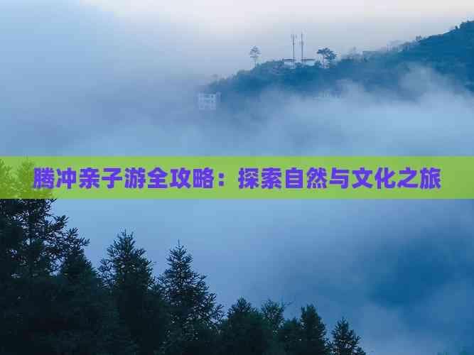 腾冲亲子游全攻略：探索自然与文化之旅