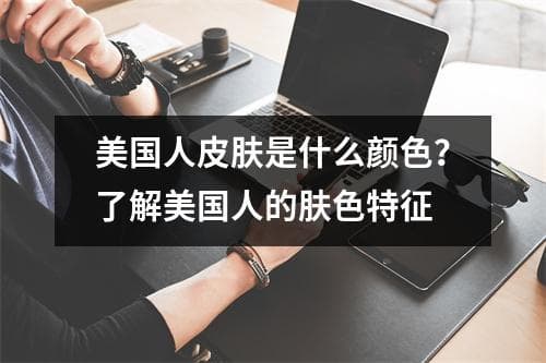 美国人皮肤是什么颜色？了解美国人的肤色特征