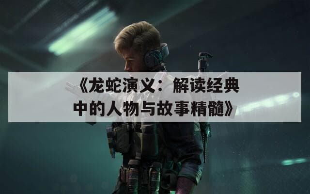 《龙蛇演义》：解读经典中的人物与故事精髓
