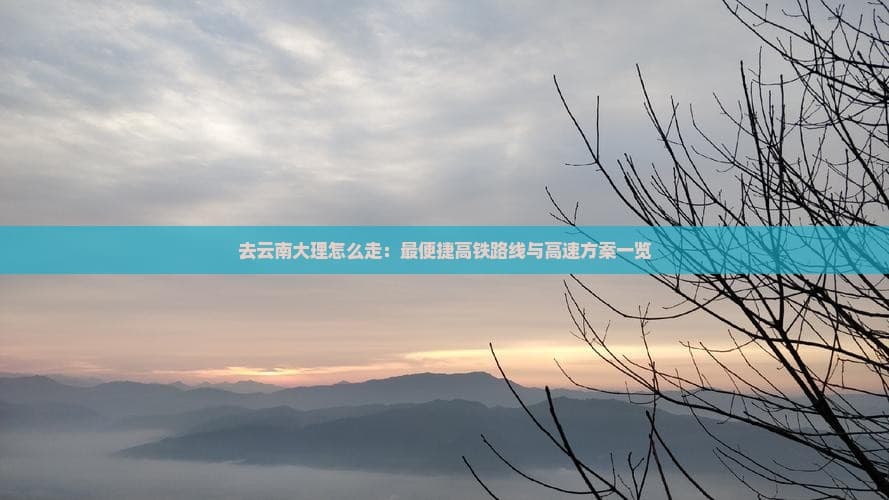 去云南大理怎么走：最便捷高铁路线与高速方案一览
