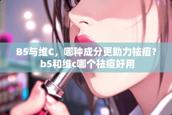 B5和维C哪个更助力祛痘？一文详解这两种护肤成分的功效与区别