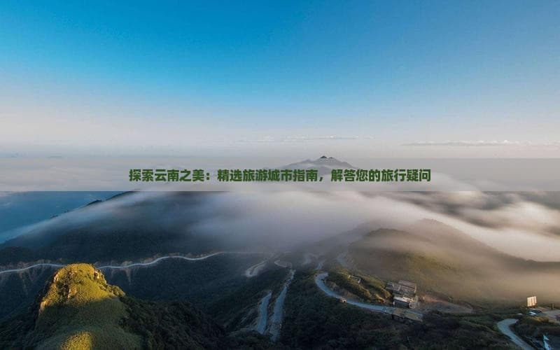 探索云南之美：精选旅游城市指南，解答您的旅行疑问