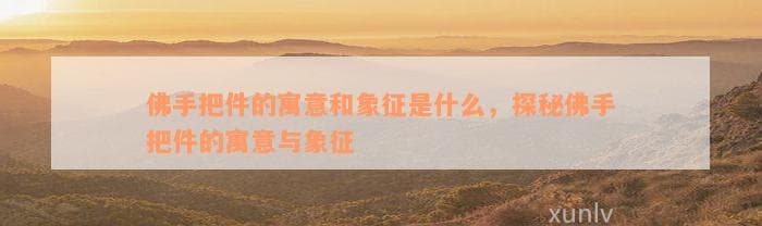 佛手把件的寓意和象征是什么，探秘佛手把件的寓意与象征