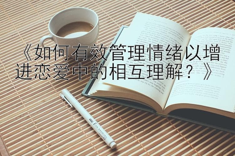 如何有效管理情绪以增进恋爱中的相互理解？