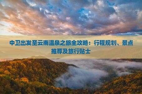 中卫出发至云南温泉之旅全攻略：行程规划、景点推荐及旅行贴士