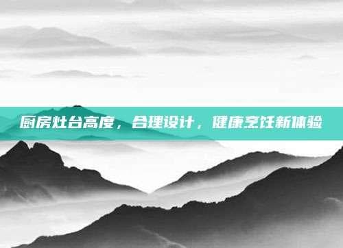 厨房灶台高度，合理设计，健康烹饪新体验
