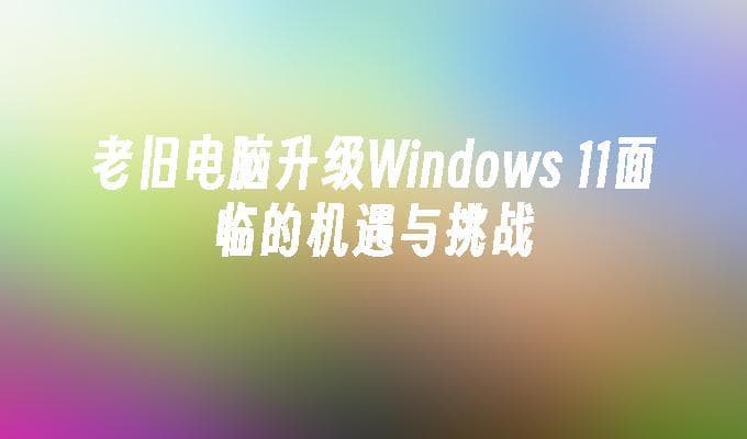 老旧电脑升级Windows 11面临的机遇与挑战