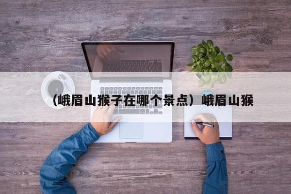 峨眉山猴子：数量、品种及栖息地揭秘
