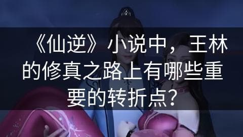 《仙逆》小说中，王林的修真之路上有哪些重要的转折点？
