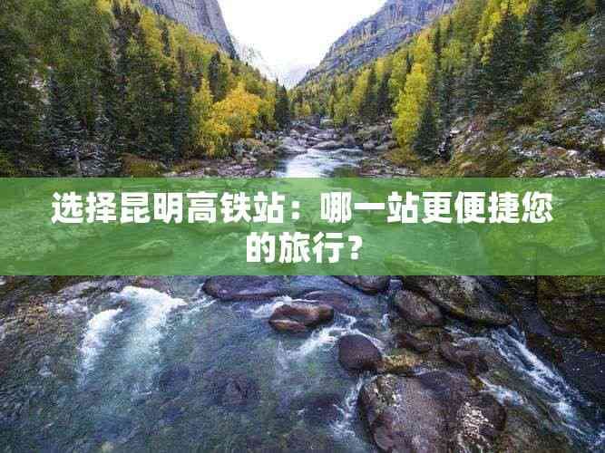 昆明高铁站选择指南：昆明站 vs 昆明南站