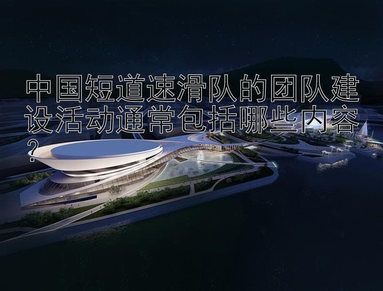 中国短道速滑队的团队建设活动通常包括哪些内容？