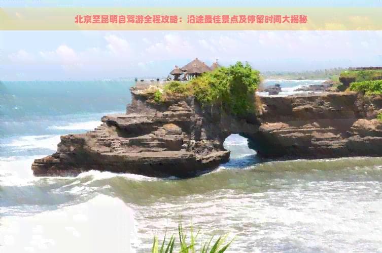 北京至昆明自驾游全程攻略：沿途最佳景点及停留时间大揭秘