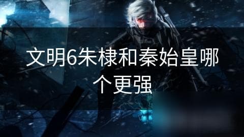 文明6朱棣和秦始皇哪个更强