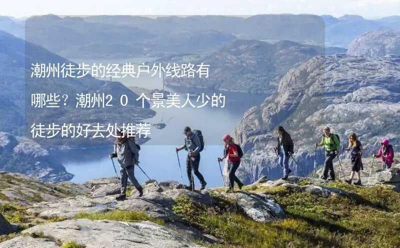 潮州徒步的经典户外线路：4条景美人少的徒步路线推荐