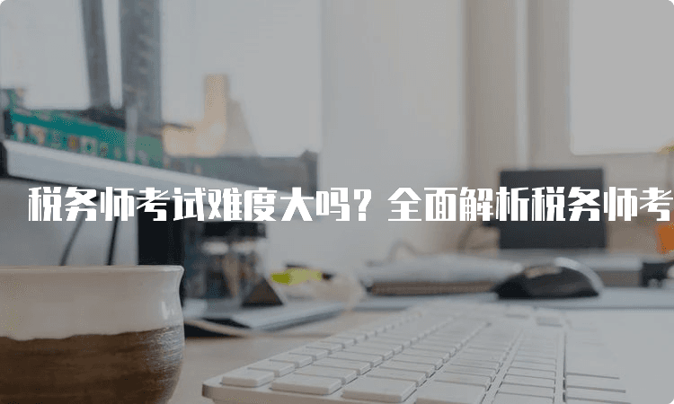 税务师考试难度大吗？全面解析税务师考试挑战与备考策略