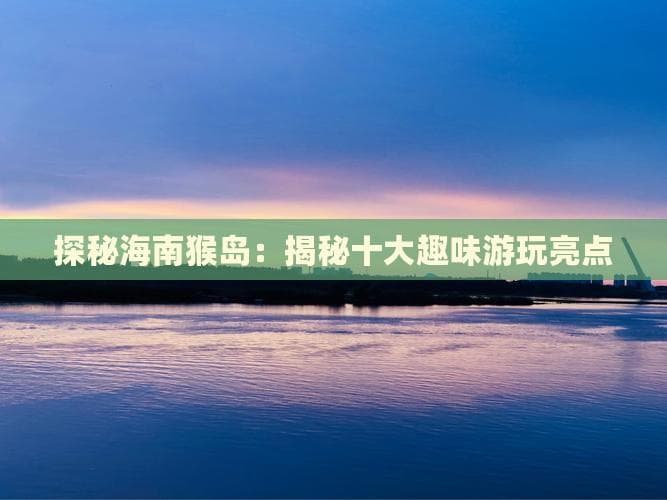 全球唯一猕猴岛现网红打卡地，海南猴岛升级海岛度假胜地