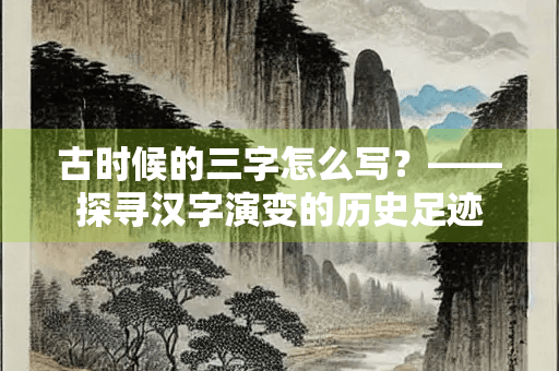 古时候的三字怎么写？——探寻汉字演变的历史足迹