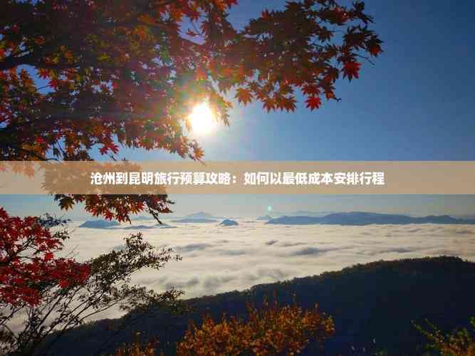 沧州到昆明旅行预算攻略：如何以更低成本安排行程
