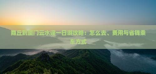 商丘到厦门云水谣一日游攻略：怎么去、费用与省钱乘车方式
