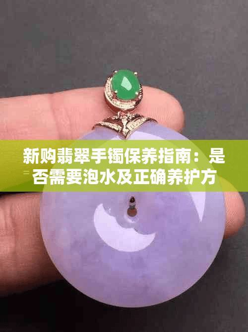 新购翡翠手镯保养指南：是否需要泡水及正确养护方法解析