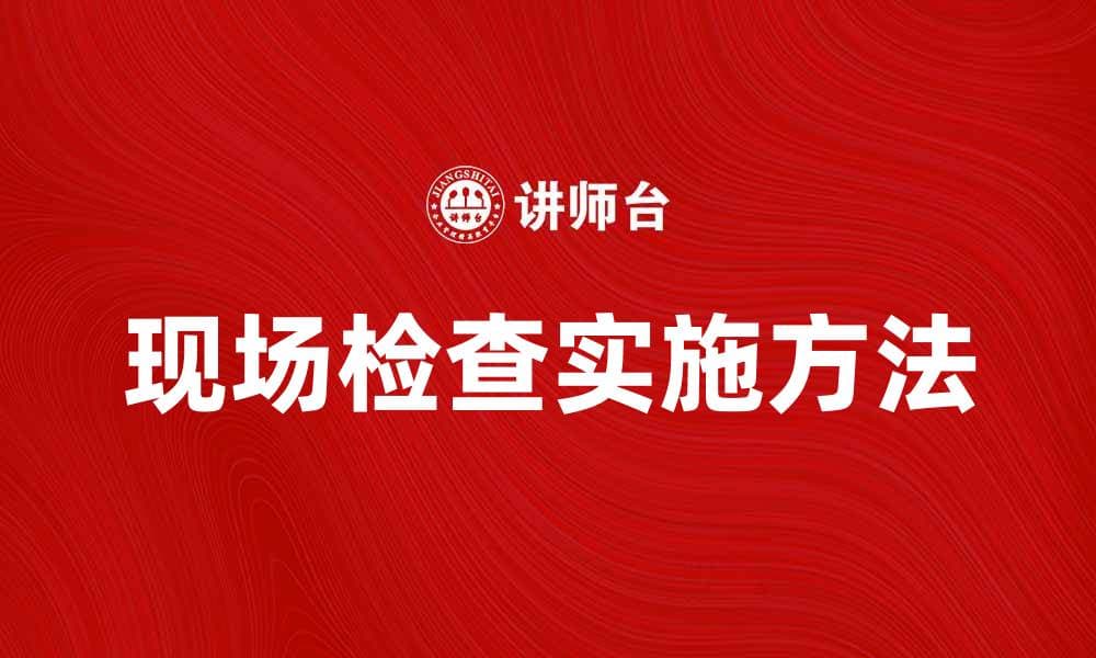 现场检查的重要性与实施方法解析