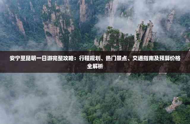 安宁至昆明一日游完整攻略：行程规划、热门景点、交通指南及预算价格全解析