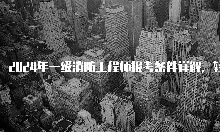 一文详解2024年一级消防工程师报考条件：从学历到免试