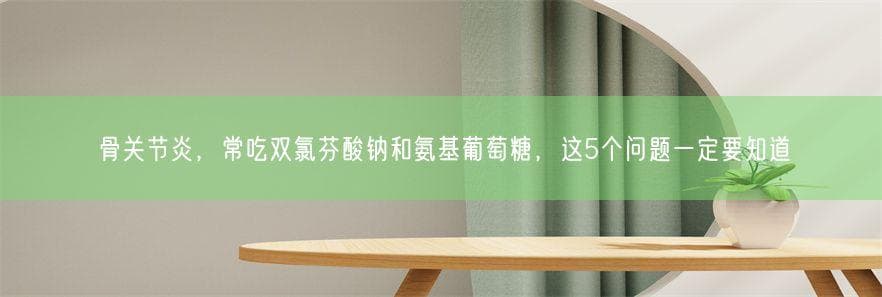 骨关节炎，常吃双氯芬酸钠和氨基葡萄糖，这5个问题一定要知道