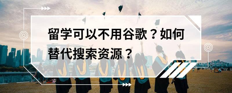 留学可以不用谷歌？如何替代搜索资源？