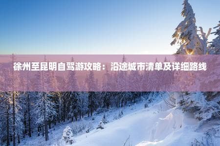 徐州至昆明自驾游攻略：沿途城市清单及详细路线指南