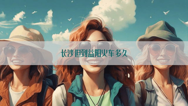 长沙到益阳火车多久？出行指南