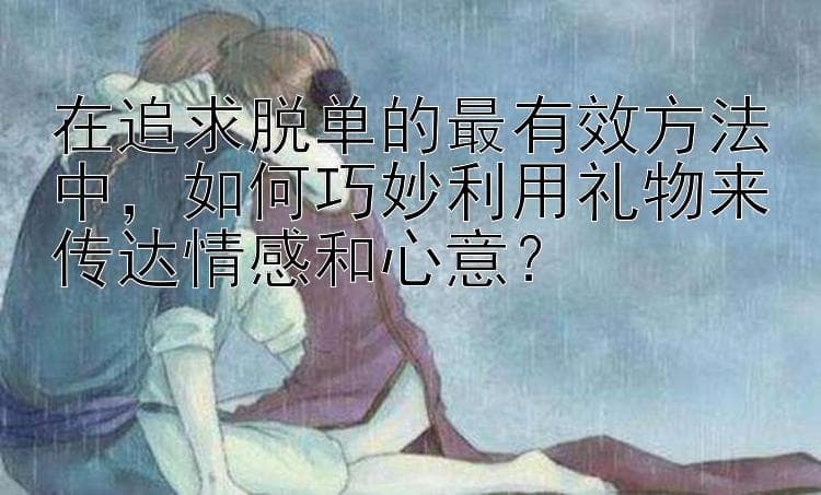 在追求脱单的最有效方法中，如何巧妙利用礼物来传达情感和心意？