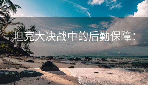 坦克大决战中的后勤保障：确保战斗持久