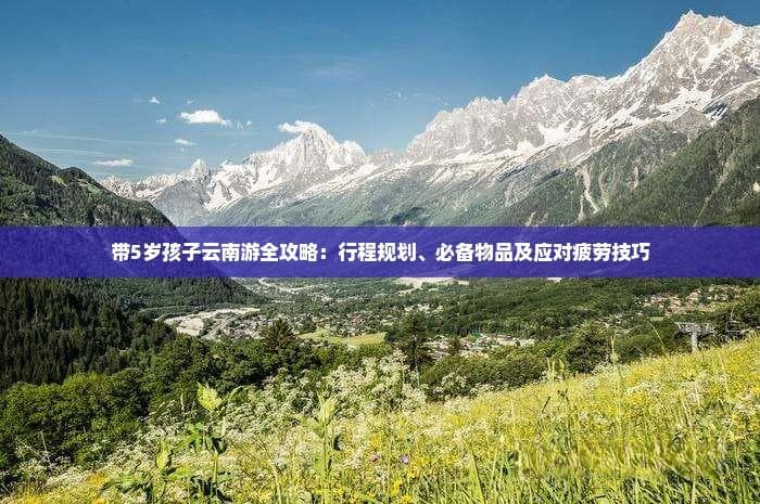 带5岁孩子云南游全攻略：行程规划、必备物品及应对疲劳技巧