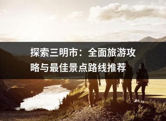 三明市旅游攻略：景点推荐与行程规划